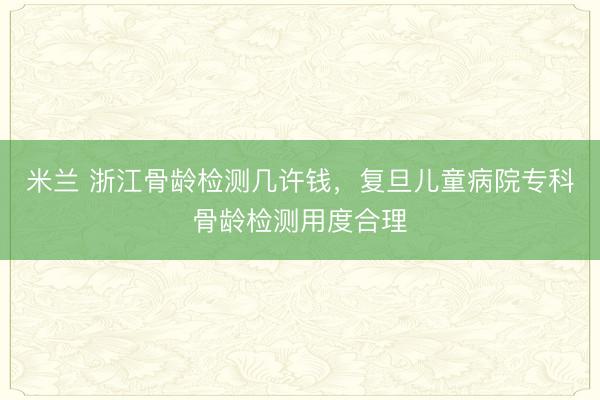 米兰 浙江骨龄检测几许钱,复旦儿童病院专科骨龄检测用度合理
