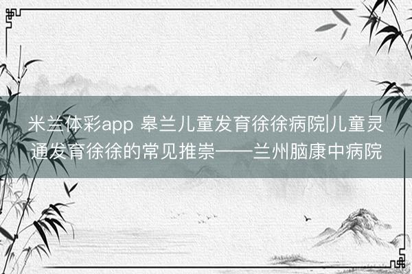 米兰体彩app 皋兰儿童发育徐徐病院|儿童灵通发育徐徐的常见推崇——兰州脑康中病院