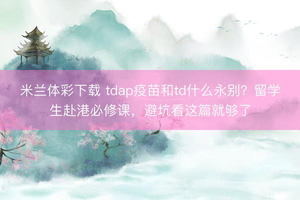 米兰体彩下载 tdap疫苗和td什么永别?留学生赴港必修课,避坑看这篇就够了