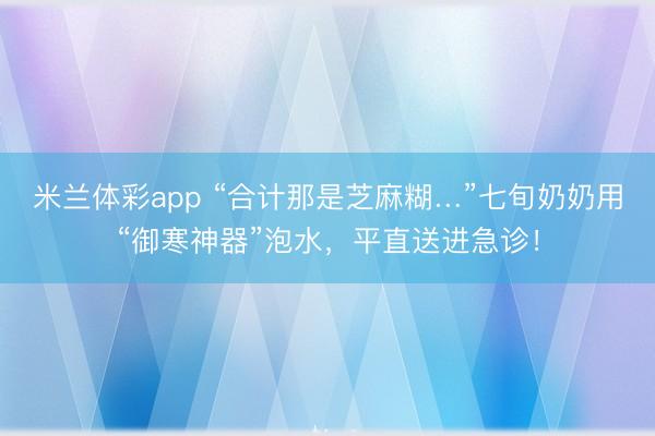 米兰体彩app “合计那是芝麻糊…”七旬奶奶用“御寒神器”泡水,平直送进急诊!