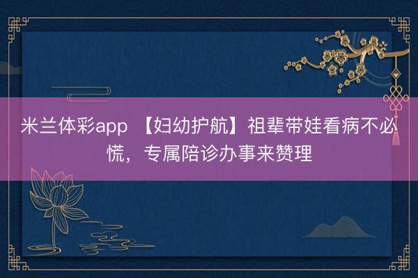 米兰体彩app 【妇幼护航】祖辈带娃看病不必慌,专属陪诊办事来赞理