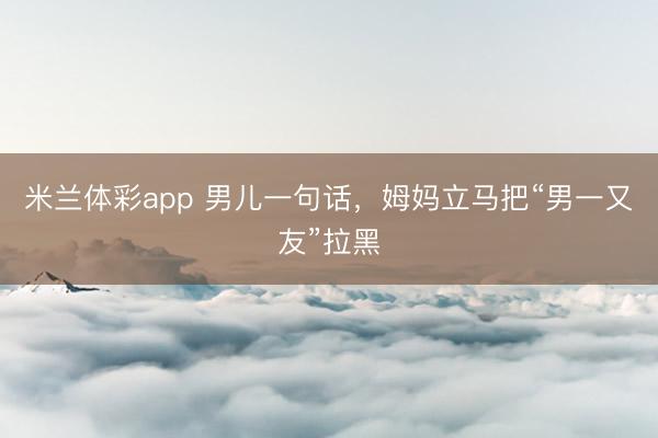 米兰体彩app 男儿一句话,姆妈立马把“男一又友”拉黑