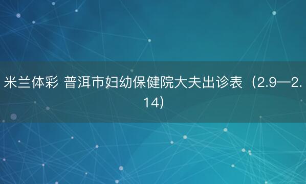 米兰体彩 普洱市妇幼保健院大夫出诊表（2.9—2.14）
