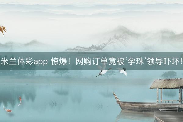 米兰体彩app 惊爆！网购订单竟被‘孕珠’领导吓坏！