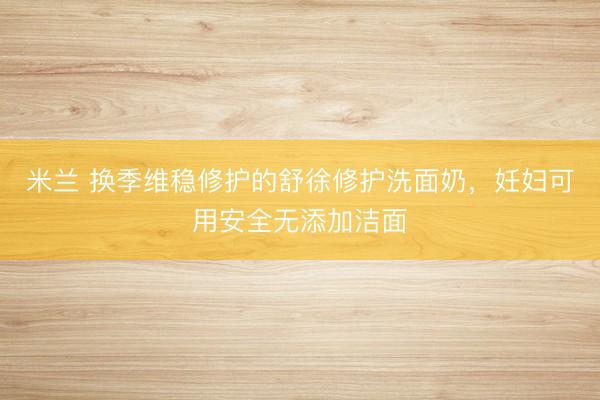 米兰 换季维稳修护的舒徐修护洗面奶，妊妇可用安全无添加洁面