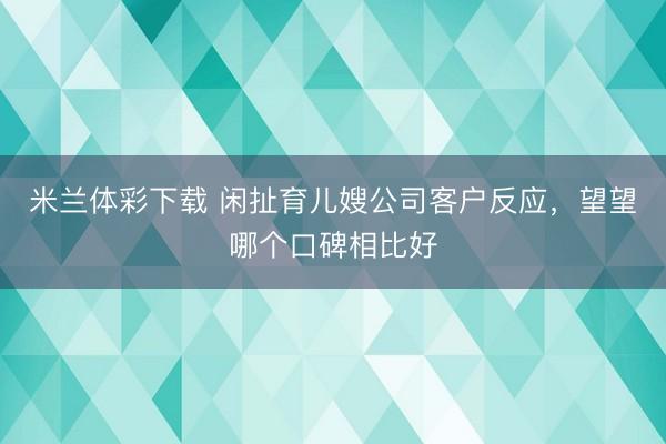 米兰体彩下载 闲扯育儿嫂公司客户反应,望望哪个口碑相比好