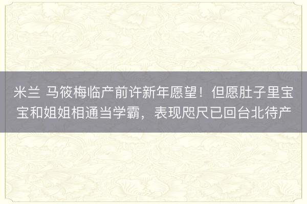 米兰 马筱梅临产前许新年愿望!但愿肚子里宝宝和姐姐相通当学霸,表现咫尺已回台北待产