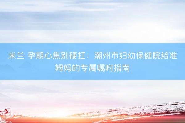 米兰 孕期心焦别硬扛:潮州市妇幼保健院给准姆妈的专属嘱咐指南