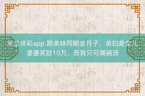 米兰体彩app 跟弟妹同期坐月子,弟妇是女儿婆婆奖励10万,而我只可喝碗汤