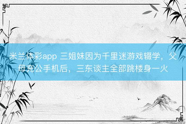 米兰体彩app 三姐妹因为千里迷游戏辍学,父母充公手机后,三东谈主全部跳楼身一火