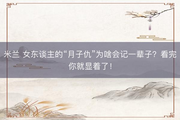 米兰 女东谈主的“月子仇”为啥会记一辈子?看完你就显着了!