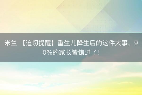 米兰 【迫切提醒】重生儿降生后的这件大事,90%的家长皆错过了!