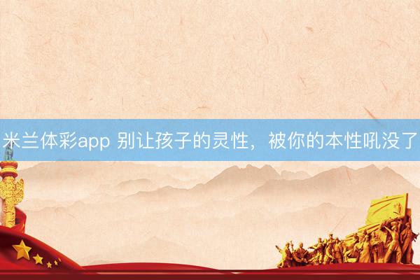 米兰体彩app 别让孩子的灵性，被你的本性吼没了