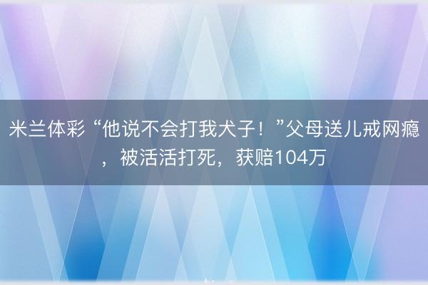 米兰体彩 “他说不会打我犬子！”父母送儿戒网瘾，被活活打死，获赔104万