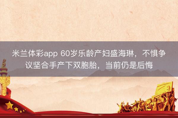 米兰体彩app 60岁乐龄产妇盛海琳,不惧争议坚合手产下双胞胎,当前仍是后悔