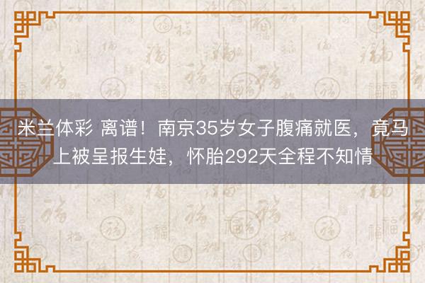米兰体彩 离谱!南京35岁女子腹痛就医,竟马上被呈报生娃,怀胎292天全程不知情
