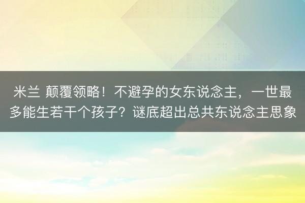 米兰 颠覆领略!不避孕的女东说念主,一世最多能生若干个孩子?谜底超出总共东说念主思象