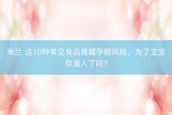 米兰 这10种常见食品竟藏孕期风险,为了宝宝你遁入了吗?
