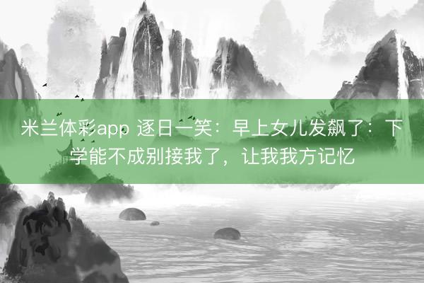 米兰体彩app 逐日一笑：早上女儿发飙了：下学能不成别接我了，让我我方记忆