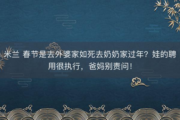 米兰 春节是去外婆家如死去奶奶家过年?娃的聘用很执行,爸妈别责问!