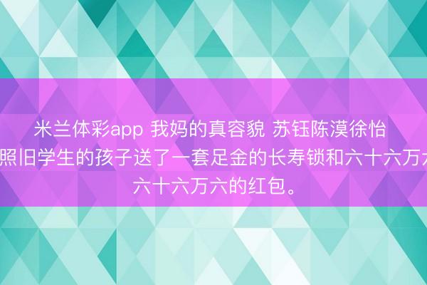 米兰体彩app 我妈的真容貌 苏钰陈漠徐怡 我妈给她照旧学生的孩子送了一套足金的长寿锁和六十六万六的红包。