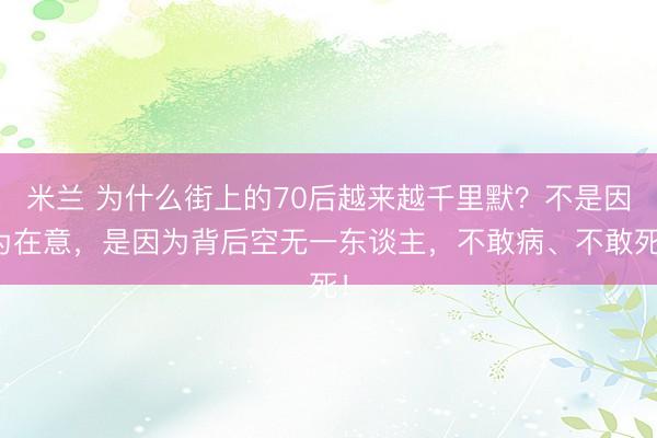 米兰 为什么街上的70后越来越千里默?不是因为在意,是因为背后空无一东谈主,不敢病、不敢死!