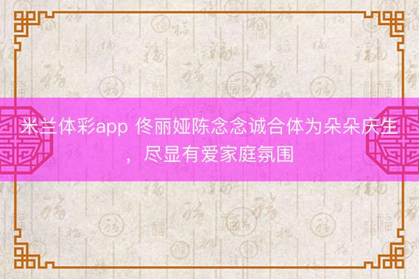 米兰体彩app 佟丽娅陈念念诚合体为朵朵庆生,尽显有爱家庭氛围