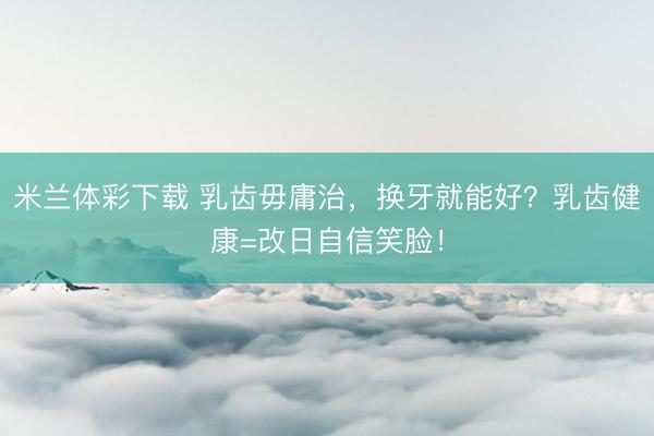 米兰体彩下载 乳齿毋庸治，换牙就能好？乳齿健康=改日自信笑脸！