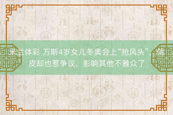 米兰体彩 万斯4岁女儿冬奥会上“抢风头”，俏皮却也惹争议，影响其他不雅众了