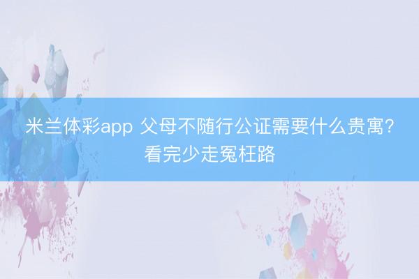 米兰体彩app 父母不随行公证需要什么贵寓？看完少走冤枉路