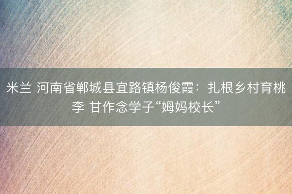 米兰 河南省郸城县宜路镇杨俊霞：扎根乡村育桃李 甘作念学子“姆妈校长”