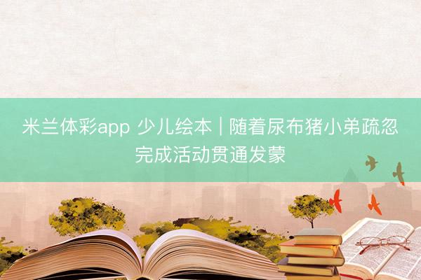 米兰体彩app 少儿绘本 | 随着尿布猪小弟疏忽完成活动贯通发蒙