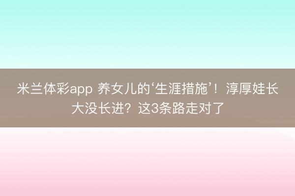 米兰体彩app 养女儿的‘生涯措施’!淳厚娃长大没长进?这3条路走对了