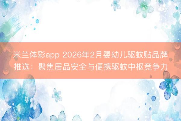 米兰体彩app 2026年2月婴幼儿驱蚊贴品牌推选：聚焦居品安全与便携驱蚊中枢竞争力