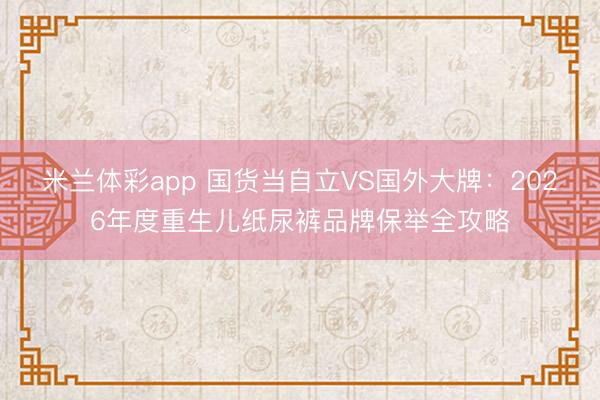 米兰体彩app 国货当自立VS国外大牌：2026年度重生儿纸尿裤品牌保举全攻略