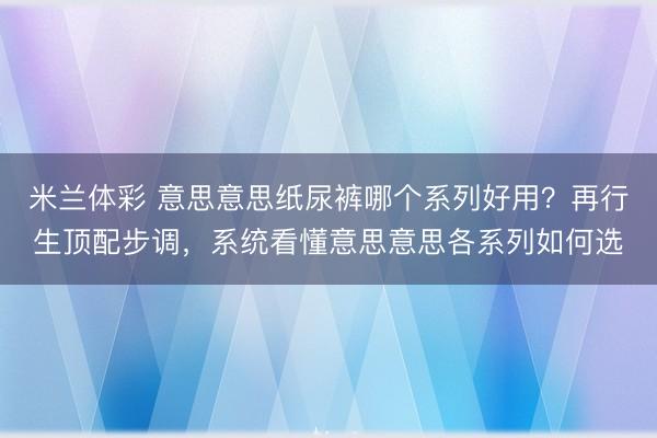 米兰体彩 意思意思纸尿裤哪个系列好用？再行生顶配步调，系统看懂意思意思各系列如何选