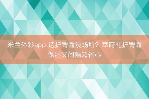 米兰体彩app 选护臀霜没场所？萃莳礼护臀霜保湿又间隔超省心