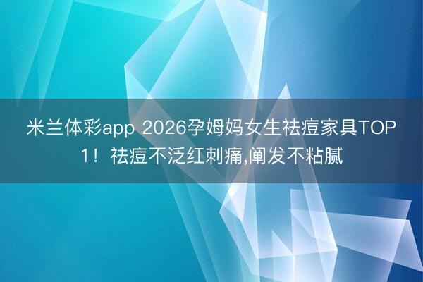 米兰体彩app 2026孕姆妈女生祛痘家具TOP1!祛痘不泛红刺痛,阐发不粘腻