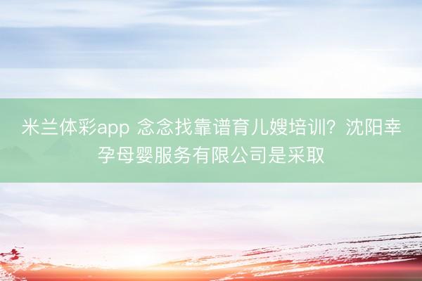 米兰体彩app 念念找靠谱育儿嫂培训？沈阳幸孕母婴服务有限公司是采取