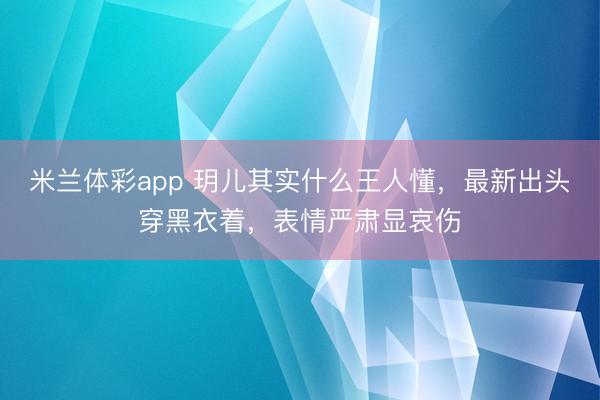 米兰体彩app 玥儿其实什么王人懂，最新出头穿黑衣着，表情严肃显哀伤