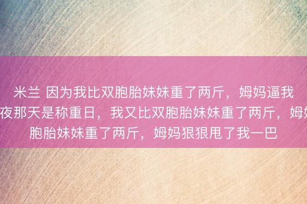 米兰 因为我比双胞胎妹妹重了两斤，姆妈逼我绝食 陆蕊陆莎 除夜那天是称重日，我又比双胞胎妹妹重了两斤，姆妈狠狠甩了我一巴