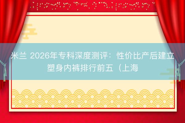 米兰 2026年专科深度测评:性价比产后建立塑身内裤排行前五(上海