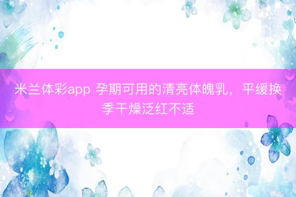 米兰体彩app 孕期可用的清亮体魄乳，平缓换季干燥泛红不适
