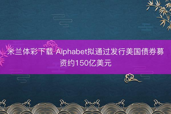 米兰体彩下载 Alphabet拟通过发行美国债券募资约150亿美元