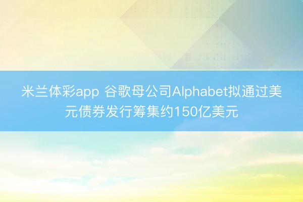 米兰体彩app 谷歌母公司Alphabet拟通过美元债券发行筹集约150亿美元
