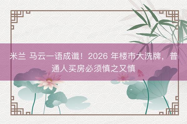 米兰 马云一语成谶!2026 年楼市大洗牌,普通人买房必须慎之又慎