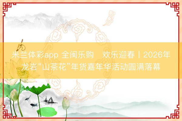 米兰体彩app 全闽乐购・欢乐迎春丨2026年龙岩“山茶花”年货嘉年华活动圆满落幕
