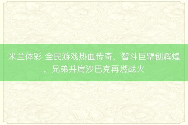 米兰体彩 全民游戏热血传奇，智斗巨擘创辉煌，兄弟并肩沙巴克再燃战火