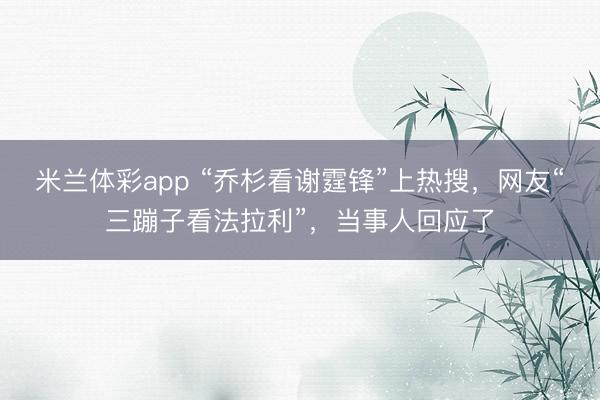 米兰体彩app “乔杉看谢霆锋”上热搜,网友“三蹦子看法拉利”,当事人回应了