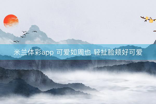 米兰体彩app 可爱如周也 轻扯脸颊好可爱